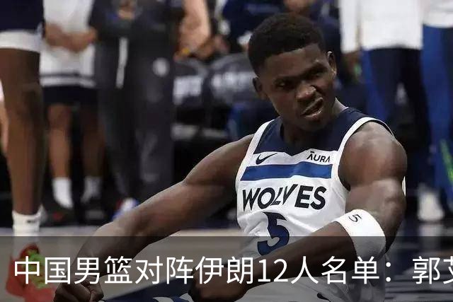 中国男篮对阵伊朗12人名单：郭艾伦胡明轩落选