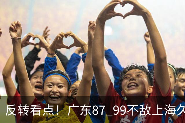 反转看点！广东87 99不敌上海久事，看似输球却因祸得福，赛后收获三大利好