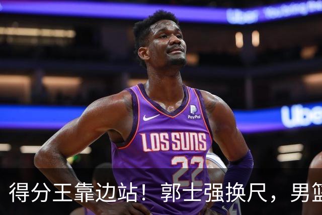 得分王靠边站！郭士强换尺，男篮大洗牌！