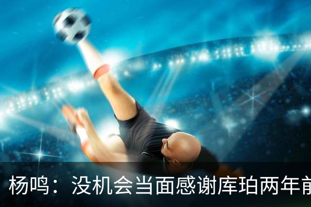 杨鸣：没机会当面感谢库珀两年前的贡献，遥祝他带队完成重建