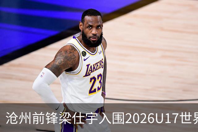 沧州前锋梁仕宇入围2026U17世界杯名单，迎战西班牙挑战