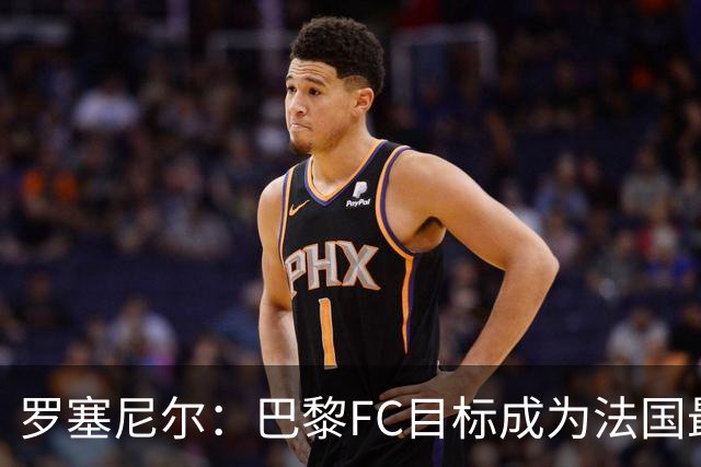 罗塞尼尔：巴黎FC目标成为法国最大俱乐部之一，单靠砸钱不行