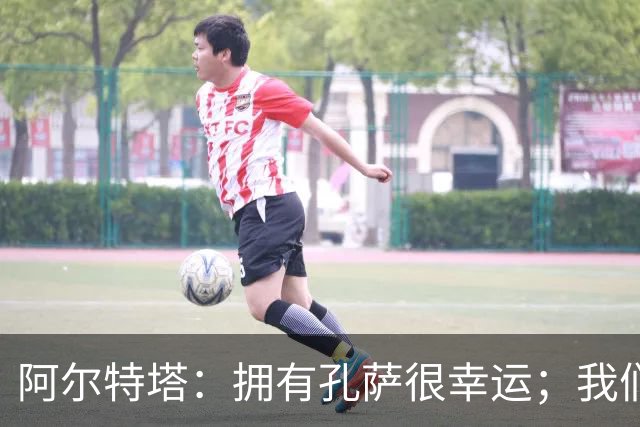 阿尔特塔：拥有孔萨很幸运；我们其实创造了很多的定位球机会