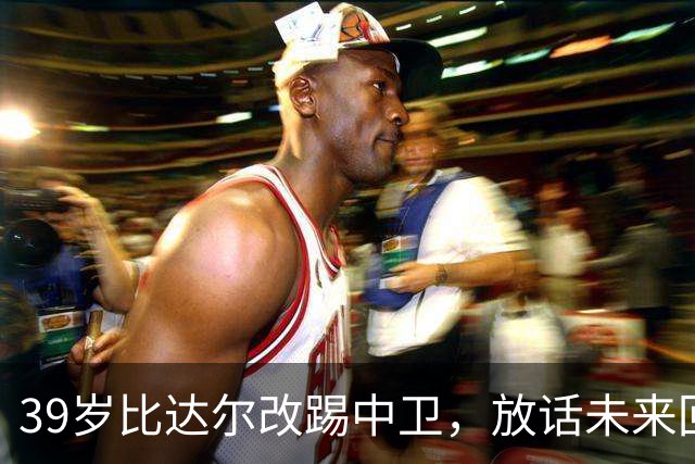 39岁比达尔改踢中卫，放话未来回尤文当教练